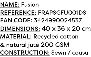 Name: Fusion Reference: FRAPSGFU001DS EAN code: 3424990024537 Dimensions: 40 x 36 x 20 cm Material: Recycled cotton &...